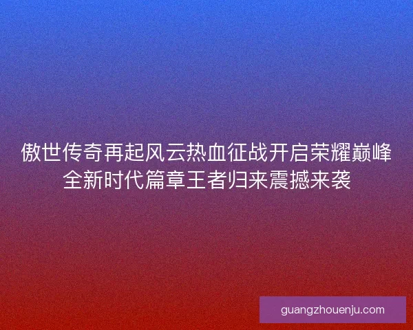 傲世传奇再起风云热血征战开启荣耀巅峰全新时代篇章王者归来震撼来袭