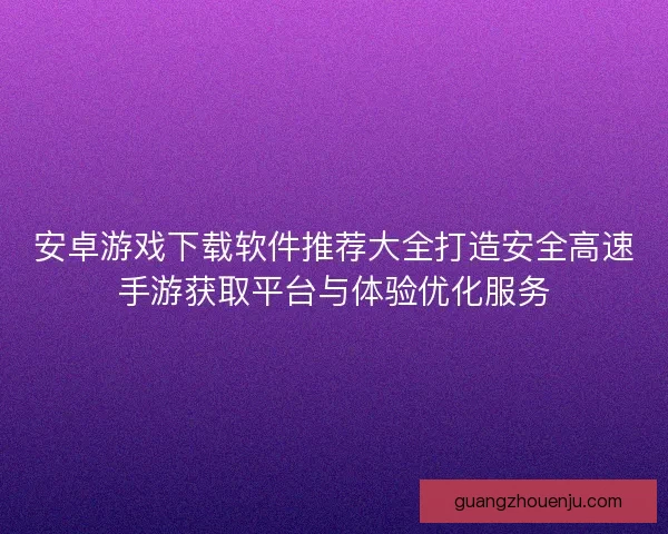 安卓游戏下载软件推荐大全打造安全高速手游获取平台与体验优化服务