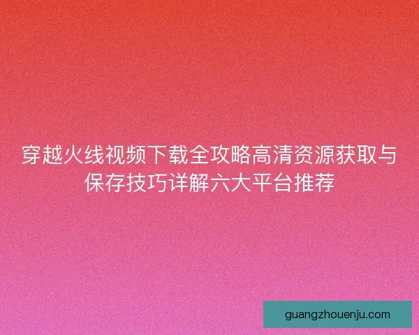 穿越火线视频下载全攻略高清资源获取与保存技巧详解六大平台推荐